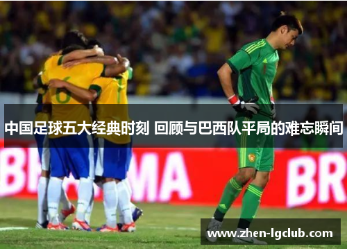 中国足球五大经典时刻 回顾与巴西队平局的难忘瞬间
