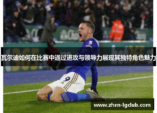 瓦尔迪如何在比赛中通过进攻与领导力展现其独特角色魅力 瓦尔迪如何在比赛中通过进攻与领导力展现其独特角色魅力