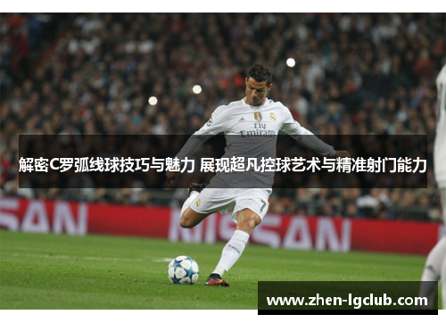 解密C罗弧线球技巧与魅力 展现超凡控球艺术与精准射门能力