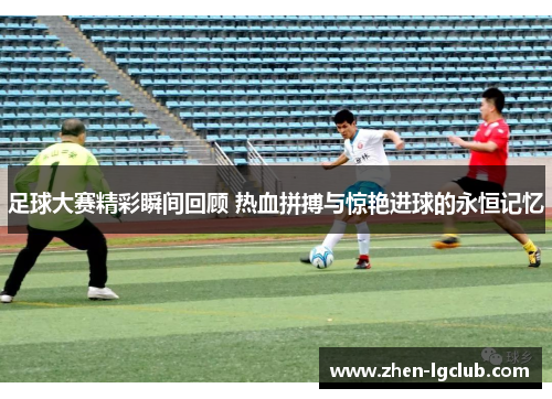 足球大赛精彩瞬间回顾 热血拼搏与惊艳进球的永恒记忆