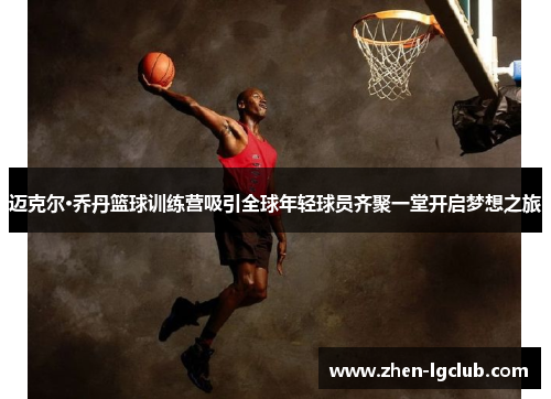 迈克尔·乔丹篮球训练营吸引全球年轻球员齐聚一堂开启梦想之旅