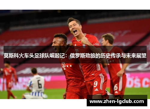 莫斯科火车头足球队崛起记：俄罗斯劲旅的历史传承与未来展望