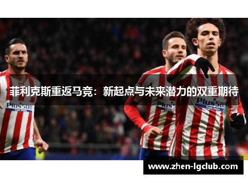 菲利克斯重返马竞：新起点与未来潜力的双重期待