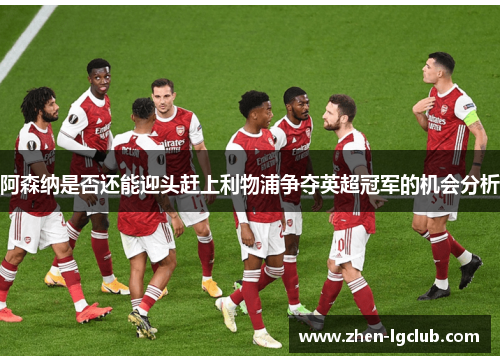 阿森纳是否还能迎头赶上利物浦争夺英超冠军的机会分析 阿森纳是否还能迎头赶上利物浦争夺英超冠军的机会分析